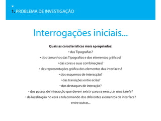 1. PROBLEMA DE INVESTIGAÇÃO




          Interrogações iniciais...
                     Quais as características mais apropriadas:
                                   • das Tipografias?
               • dos tamanhos das Tipografias e dos elementos gráficos?
                           • das cores e suas combinações?
              • das representações gráfica dos elementos das interfaces?
                            • dos esquemas de interacção?
                             • das transições entre ecrãs?
                            • dos destaques de interação?
       • dos passos de interacção que devem existir para se executar uma tarefa?
     • da localização no ecrã e telecomando dos diferentes elementos da interface?
                                    entre outras...
 