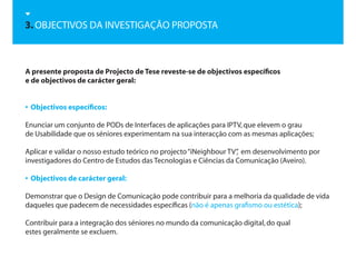 3. OBJECTIVOS DA INVESTIGAÇÃO PROPOSTA



A presente proposta de Projecto de Tese reveste-se de objectivos específicos
e de objectivos de carácter geral:


• Objectivos específicos:

Enunciar um conjunto de PODs de Interfaces de aplicações para IPTV, que elevem o grau
de Usabilidade que os séniores experimentam na sua interacção com as mesmas aplicações;

Aplicar e validar o nosso estudo teórico no projecto “iNeighbour TV” em desenvolvimento por
                                                                   ,
investigadores do Centro de Estudos das Tecnologias e Ciências da Comunicação (Aveiro).

• Objectivos de carácter geral:

Demonstrar que o Design de Comunicação pode contribuir para a melhoria da qualidade de vida
daqueles que padecem de necessidades específicas (não é apenas grafismo ou estética);

Contribuir para a integração dos séniores no mundo da comunicação digital, do qual
estes geralmente se excluem.
 