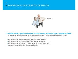 4. IDENTIFICAÇÃO DOS OBJECTOS DE ESTUDO




                                                             Séniores




1. O público-alvo a quem se destinam as interfaces em estudo, ou seja, a população sénior.
   A população sénior será alvo de estudo em características do envelhecimento humano:

  • Características físicas - (degradação do controlo motor);
  • Características cognitívas - (degradação da memória);
  • Características sensoriais - (degradação da visão e audição);
  • Características culturais - (iliteracia digital).
 