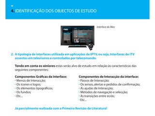 4. IDENTIFICAÇÃO DOS OBJECTOS DE ESTUDO


                                                             Interface do Meo




2. A tipologia de interfaces utilizada em aplicações de IPTV, ou seja, Interfaces de iTV
   assentes em televisores e controlados por telecomando.

  Tendo em conta os séniores estas serão alvo de estudo em relação às características das
  seguintes componentes:

  Componentes Gráficas da interface:            Componentes de Interacção da interface:
  • Menús de interacção;                        • Passos de Interacção;
  • Os ícones e logos;                          • Os avisos, alertas e pedidos de confirmação;
  • Os elementos tipográficos;                  • As ajudas de Interacção;
  • Os fundos;                                  • Métodos de navegação e selecção;
  • Etc...                                      • As transições entre ecrãs;
                                                • Etc...

  Já parcialmente realizada com a Primeira Revisão de Literatura!
 