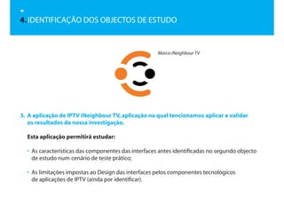 4. IDENTIFICAÇÃO DOS OBJECTOS DE ESTUDO


                                                     Marca iNeighbour TV




3. A aplicação de IPTV iNeighbour TV, aplicação na qual tencionamos aplicar e validar
   os resultados da nossa investigação.

  Esta aplicação permitirá estudar:

  • As características das componentes das interfaces antes identificadas no segundo objecto
    de estudo num cenário de teste prático;

  • As limitações impostas ao Design das interfaces pelos componentes tecnológicos
    de aplicações de IPTV (ainda por identificar).
 