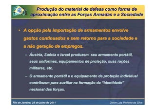 Produção do material de defesa como forma de
              aproximação entre as Forças Armadas e a Sociedade


    • A opção pela importação de armamentos envolve
        gastos continuados e sem retorno para a sociedade e
        a não geração de empregos.
          – Áustria, Suécia e Israel produzem seu armamento portátil,
             seus uniformes, equipamentos de proteção, suas rações
             militares, etc.

          – O armamento portátil e o equipamento de proteção individual
             contribuem para auxiliar na formação da “identidade”
             nacional das forças.


Rio de Janeiro, 28 de julho de 2011                      Othon Luiz Pinheiro da Silva
 