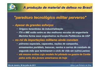 A produção de material de defesa no Brasil


       "paradoxo tecnológico militar perverso"
     – Apesar de grandes esforços
          • Origens tenentistas da industrialização
          • ITA e IME estão entre as dez melhores escolas de engenharia
            Marinha forma seus engenheiros na Escola Politécnica da USP
     – no rol de importações militares ainda constam
          • pólvoras especiais, capacetes, rações de campanha,
            armamentos portáteis, bazucas, navios e carros de combate de
            segunda mão que terminaram o ciclo de vida em outros países
          • até mesmo aviões cujo modelo foi pilotado na guerra da Coréia
            pelos avôs dos jovens americanos de hoje


Rio de Janeiro, 28 de julho de 2011                    Othon Luiz Pinheiro da Silva
 
