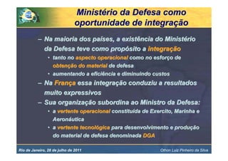Ministério da Defesa como
                               oportunidade de integração
          – Na maioria dos países, a existência do Ministério
            da Defesa teve como propósito a integração
                • tanto no aspecto operacional como no esforço de
                  obtenção do material de defesa
                • aumentando a eficiência e diminuindo custos
          – Na França essa integração conduziu a resultados
            muito expressivos
          – Sua organização subordina ao Ministro da Defesa:
                • a vertente operacional constituída de Exercito, Marinha e
                  Aeronáutica
                • a vertente tecnológica para desenvolvimento e produção
                  do material de defesa denominada DGA

Rio de Janeiro, 28 de julho de 2011                        Othon Luiz Pinheiro da Silva
 