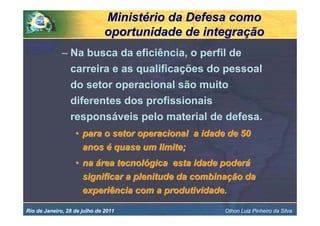 Ministério da Defesa como
                               oportunidade de integração
              – Na busca da eficiência, o perfil de
                carreira e as qualificações do pessoal
                do setor operacional são muito
                diferentes dos profissionais
                responsáveis pelo material de defesa.
                   • para o setor operacional a idade de 50
                     anos é quase um limite;
                   • na área tecnológica esta idade poderá
                     significar a plenitude da combinação da
                     experiência com a produtividade.

Rio de Janeiro, 28 de julho de 2011                  Othon Luiz Pinheiro da Silva
 