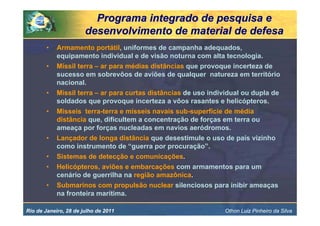 Programa integrado de pesquisa e
                       desenvolvimento de material de defesa
        •   Armamento portátil, uniformes de campanha adequados,
            equipamento individual e de visão noturna com alta tecnologia.
        •   Míssil terra – ar para médias distâncias que provoque incerteza de
            sucesso em sobrevôos de aviões de qualquer natureza em território
            nacional.
        •   Míssil terra – ar para curtas distâncias de uso individual ou dupla de
            soldados que provoque incerteza a vôos rasantes e helicópteros.
        •   Mísseis terra-terra e mísseis navais sub-superfície de média
            distância que, dificultem a concentração de forças em terra ou
            ameaça por forças nucleadas em navios aeródromos.
        •   Lançador de longa distância que desestimule o uso de país vizinho
            como instrumento de “guerra por procuração”.
        •   Sistemas de detecção e comunicações.
        •   Helicópteros, aviões e embarcações com armamentos para um
            cenário de guerrilha na região amazônica.
        •   Submarinos com propulsão nuclear silenciosos para inibir ameaças
            na fronteira marítima.

Rio de Janeiro, 28 de julho de 2011                             Othon Luiz Pinheiro da Silva
 