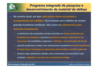 Programa integrado de pesquisa e
                       desenvolvimento de material de defesa

  •    No cenário atual, em que cada palmo visível do planeta é
       acompanhado por satélites, fica evidente que a defesa de nossas
       grandes fronteiras marítimas, tem como os submarinos como
       elemento fundamental
        – o submarino de propulsão nuclear permite um tempo praticamente
           ilimitado de ocultação e provoca grande incerteza e expectativa de
           insucesso ao candidato a agressor, inibindo a concentração de forças

        – quando pudermos contar com submarinos nucleares teremos condições
           de fazer face à ameaças ou agressões pela fronteira marítima distante

        – embora seja submarino dotado com armamento convencional (não
           nuclear), negando o uso do mar ao potencial inimigo


Rio de Janeiro, 28 de julho de 2011                           Othon Luiz Pinheiro da Silva
 