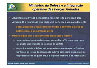Ministério da Defesa e a integração
                             operativa das Forças Armadas

 •   Atualmente a divisão do território nacional feita por cada Força
     Armada dá a impressão que cada uma pertence a um país diferente

       – a área atribuída a cada comando militar é diferente da área do
          distrito naval e do comando aéreo

 •   Parece lógico que o contorno das áreas seja o mesmo
       – que o mais antigo de cada área pertença a Força Terrestre para que a
          integração seja imediata na hipótese de conflito

       – em contrapartida, a defesa estratégica do espaço aéreo e da fronteira
          marítima e as forças de intervenção externa para apoio a paz sejam de
          responsabilidade de quem provê a logística (Marinha e da Aeronáutica)


Rio de Janeiro, 28 de julho de 2011                          Othon Luiz Pinheiro da Silva
 