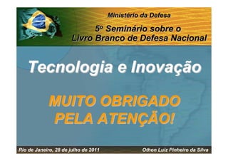 Ministério da Defesa

                            5o Seminário sobre o
                      Livro Branco de Defesa Nacional


   Tecnologia e Inovação

            MUITO OBRIGADO
            PELA ATENÇÃO!
Rio de Janeiro, 28 de julho de 2011             Othon Luiz Pinheiro da Silva
 