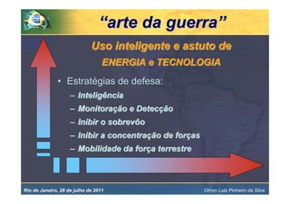 “arte da guerra”
                             Uso inteligente e astuto de
                                  ENERGIA e TECNOLOGIA
              • Estratégias de defesa:
                    – Inteligência
                    – Monitoração e Detecção
                    – Inibir o sobrevôo
                    – Inibir a concentração de forças
                    – Mobilidade da força terrestre



Rio de Janeiro, 28 de julho de 2011                     Othon Luiz Pinheiro da Silva
 