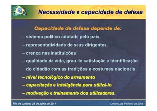 Necessidade e capacidade de defesa

                 Capacidade de defesa depende de:
       – sistema político adotado pelo país,
       – representatividade de seus dirigentes,
       – crença nas instituições
       – qualidade de vida, grau de satisfação e identificação
          do cidadão com as tradições e costumes nacionais
       – nível tecnológico do armamento
       – capacitação e inteligência para utilizá-lo
       – motivação e treinamento dos utilizadores.
                                     utilizadores

Rio de Janeiro, 28 de julho de 2011               Othon Luiz Pinheiro da Silva
 