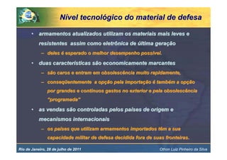 Nível tecnológico do material de defesa

       • armamentos atualizados utilizam os materiais mais leves e
           resistentes assim como eletrônica de última geração
            – deles é esperado o melhor desempenho possível.

       • duas características são economicamente marcantes
            – são caros e entram em obsolescência muito rapidamente,
            – conseqüentemente a opção pela importação é também a opção
                por grandes e contínuos gastos no exterior e pela obsolescência
                “programada”

       • as vendas são controladas pelos países de origem e
           mecanismos internacionais
            – os países que utilizam armamentos importados têm a sua
                capacidade militar de defesa decidida fora de suas fronteiras.

Rio de Janeiro, 28 de julho de 2011                              Othon Luiz Pinheiro da Silva
 