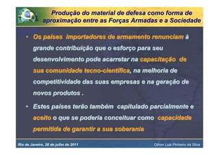 Produção do material de defesa como forma de
              aproximação entre as Forças Armadas e a Sociedade

    • Os países importadores de armamento renunciam à
        grande contribuição que o esforço para seu
        desenvolvimento pode acarretar na capacitação de
        sua comunidade tecno-científica, na melhoria de
        competitividade das suas empresas e na geração de
        novos produtos .

    • Estes países terão também capitulado parcialmente e
        aceito o que se poderia conceituar como capacidade
        permitida de garantir a sua soberania

Rio de Janeiro, 28 de julho de 2011             Othon Luiz Pinheiro da Silva
 