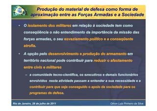 Produção do material de defesa como forma de
              aproximação entre as Forças Armadas e a Sociedade

    • O isolamento dos militares em relação à sociedade tem como
        conseqüência o não entendimento da importância da missão das
        forças armadas, o seu esvaziamento político e a conseqüente
        atrofia.

    • A opção pelo desenvolvimento e produção do armamento em
        território nacional pode contribuir para reduzir o afastamento
        entre civis e militares
          – a comunidade tecno-cientifica, os executivos e demais funcionários
             envolvidos nesta atividade passam a entender a sua necessidade e a
             contribuir para que seja conseguido o apoio da sociedade para os
             programas de defesa.


Rio de Janeiro, 28 de julho de 2011                          Othon Luiz Pinheiro da Silva
 