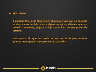 Ação Niterói	A unidade Niterói da Way Design chama atenção por sua fachada moderna, mas também afasta alguns potenciais clientes, que em primeiro momento, julgam a loja como fora de seu poder de compra. 	Nada melhor do que ficar mais próximo do cliente para mostrar que sua marca pode fazer parte do seu dia-a-dia. 