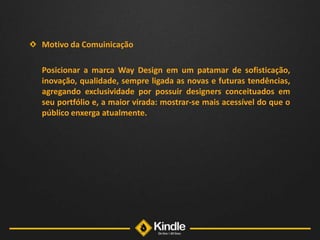 Motivo da Comuinicação	Posicionar a marca Way Design em um patamar de sofisticação, inovação, qualidade, sempre ligada as novas e futuras tendências, agregando exclusividade por possuir designers conceituados em seu portfólio e, a maior virada: mostrar-se mais acessível do que o público enxerga atualmente. 