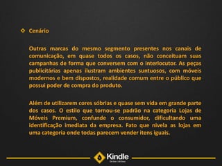 Cenário	Outras marcas do mesmo segmento presentes nos canais de comunicação, em quase todos os casos, não conceituam suas campanhas de forma que conversem com o interlocutor. As peças publicitárias apenas ilustram ambientes suntuosos, com móveis modernos e bem dispostos, realidade comum entre o público que possui poder de compra do produto. 	Além de utilizarem cores sóbrias e quase sem vida em grande parte dos casos. O estilo que tornou-se padrão na categoria Lojas de Móveis Premium, confunde o consumidor, dificultando uma identificação imediata da empresa. Fato que nivela as lojas em uma categoria onde todas parecem vender itens iguais.