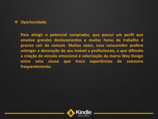 OportunidadePara atingir o potencial comprador, que possui um perfil que envolve grandes deslocamentos e muitas horas de trabalho é preciso sair do comum. Muitas vezes, esse consumidor prefere entregar a decoração de seu imóvel a profissionais, o que dificulta a criação de vinculo emocional e valorização da marca Way Design entre uma classe que troca experiências de consumo frequentemente. 