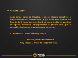 Conceito Criativo	Após tantas horas de trabalho, reuniões, viagens cansativas e congestionamentos intermináveis, o que todos mais querem no final do dia é chegar em casa. Reunir-se com a família, com amigos ou apenas descansar. Principalmente o público alvo que é envolvido diariamente em diversos compromissos. 	E como relaxar? Em móveis Way Design. 	Para isso, foi criado o conceito: Way Design. O prazer de chegar em casas.