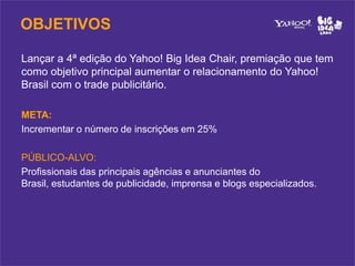 OBJETIVOS

Lançar a 4ª edição do Yahoo! Big Idea Chair, premiação que tem
como objetivo principal aumentar o relacionamento do Yahoo!
Brasil com o trade publicitário.

META:
Incrementar o número de inscrições em 25%

PÚBLICO-ALVO:
Profissionais das principais agências e anunciantes do
Brasil, estudantes de publicidade, imprensa e blogs especializados.
 