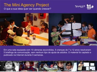 The Mini Agency Project
O que a sua ideia quer ser quando crescer?




Em uma sala equipada com 10 câmeras escondidas, 5 crianças de 7 a 12 anos resolveram
5 briefings de comunicação, sem nenhum tipo de ajuda de adultos. O material foi captado e
publicado na Internet durante 5 semanas.
 