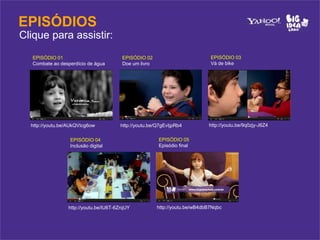 EPISÓDIOS
Clique para assistir:
   EPISÓDIO 01                          EPISÓDIO 02                          EPISÓDIO 03
   Combate ao desperdício de água       Doe um livro                         Vá de bike




  http://youtu.be/AUkQVIcg6ow          http://youtu.be/Q7gEvIjpRb4          http://youtu.be/9q0zjy-J6Z4


                  EPISÓDIO 04                          EPISÓDIO 05
                  Inclusão digital                     Episódio final




                 http://youtu.be/IU6T-6ZrqUY           http://youtu.be/wB4dbB7Nqbc
 