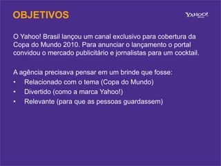 OBJETIVOSO Yahoo! Brasil lançou um canal exclusivo para cobertura da Copa do Mundo 2010. Para anunciar o lançamento o portal convidou o mercado publicitário e jornalistas para um cocktail.A agência precisava pensar em um brinde que fosse:Relacionado com o tema (Copa do Mundo)
