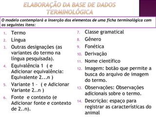 O modelo contemplará a inserção dos elementos de uma ficha terminológica com
os seguintes itens:

1.   Termo                            7.    Classe gramatical
2.   Língua                           8.    Gênero
3.   Outras designações (as           9.    Fonética
     variantes do termo na            10.   Derivação
     língua pesquisada).              11.   Nome científico
4.   Equivalência 1 ( e
                                      12.   Imagem: botão que permite a
     Adicionar equivalência:
                                            busca do arquivo de imagem
     Equivalente 2...n )
                                            do termo.
5.   Variante 1 – ( e Adicionar
                                      13.   Observações: Observações
     Variante 2..n )
                                            adicionais sobre o termo.
6.   Fonte e contexto (e
     Adicionar fonte e contexto       14.   Descrição: espaço para
     de 2..n).                              registrar as características do
                                            animal        10
 