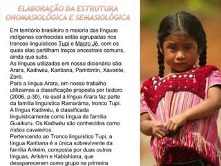 Em território brasileiro a maioria das línguas 
indígenas conhecidas estão agrupadas nos 
troncos linguísticos Tupi e Macro Jê, com os 
quais elas partilham traços ancestrais comuns, 
ainda que sutis. 
As línguas utilizadas em nosso dicionário são: 
Arara, Kadiwéu, Karitiana, Parintintin, Xavante, 
Zoró. 
Para a língua Arara, em nosso trabalho 
utilizamos a classificação proposta por Isidoro 
(2006, p.30), na qual a língua Arara faz parte 
da família linguística Ramaráma, tronco Tupi.
A língua Kadiwéu, é classificada 
linguisticamente como língua da família 
Guaikuru. Os Kadiwéu são conhecidos como 
índios cavaleiros. 
Pertencendo ao Tronco linguístico Tupi, a 
língua Karitiana é a única sobrevivente da 
família Arikém, composta por duas outras 
línguas, Arikém e Kabishiana, que 
desapareceram como grupo na primeira                12
 
