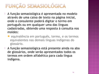    A função semasiológica é apresentada no modelo
    através de uma caixa de texto na página inicial,
    onde o consulente poderá digitar o termo em
    português ou em qualquer uma das línguas
    cadastradas, obtendo uma resposta à consulta nos
    moldes:
     equivalência em português, termo, e os termos
      equivalentes nas demais línguas indígenas do
      glossário.
   A função semasiológica está presente ainda na aba
    de glossários, onde serão apresentados todos os
    termos em ordem alfabética para cada língua
    indígena.


                                                14
 