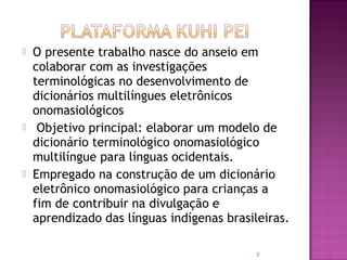    O presente trabalho nasce do anseio em
    colaborar com as investigações
    terminológicas no desenvolvimento de
    dicionários multilíngues eletrônicos
    onomasiológicos
    Objetivo principal: elaborar um modelo de
    dicionário terminológico onomasiológico
    multilíngue para línguas ocidentais.
   Empregado na construção de um dicionário
    eletrônico onomasiológico para crianças a
    fim de contribuir na divulgação e
    aprendizado das línguas indígenas brasileiras.

                                            2
 