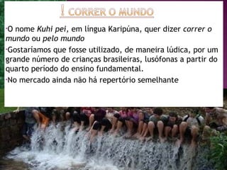 •O nome Kuhi pei, em língua Karipúna, quer dizer correr o
mundo ou pelo mundo
•Gostaríamos que fosse utilizado, de maneira lúdica, por um
grande número de crianças brasileiras, lusófonas a partir do
quarto período do ensino fundamental.
•No mercado ainda não há repertório semelhante




                                                         4
 