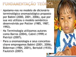    Apoiamo-nos no modelo de dicionário
    terminológico onomasiológico proposto
    por Babini (2000, 2001, 2006), que por
    sua vez utilizou o modelo semântico
    desenvolvido por Pottier (1985, 1987,
    1992).
   Na Terminologia utilizamos autores
    como Barros (2004), Cabré (1999) e
    Patrizzi (2007).
   Para a onomasiologia e seus conceitos-
    chave empregamos Babini (2001, 2006),
    Biderman (1984, 2001), Bertoldi (1935),
    Faulstich (2007).
                                              5
 