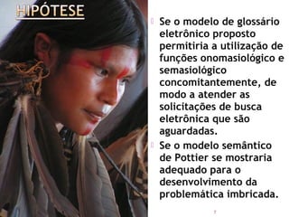    Se o modelo de glossário
    eletrônico proposto
    permitiria a utilização de
    funções onomasiológico e
    semasiológico
    concomitantemente, de
    modo a atender as
    solicitações de busca
    eletrônica que são
    aguardadas.
   Se o modelo semântico
    de Pottier se mostraria
    adequado para o
    desenvolvimento da
    problemática imbricada.
               7
 