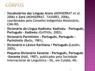    Vocabulários das Línguas Arara (MONSERRAT et al.
    2006) e Zoró (MONSERRAT, TAVARES, 2006),
    coordenados pelo Conselho Indigenista Missionário,
    CIMI-RO.
   Dicionário da Língua Kadiwéu: Kadiwéu – Português,
    Português – Kadiwéu (Griffiths, 2002),
   Dicionário Parintintin – Português, Português –
    Parintintin (Betts, 1981),
   Dicionário e Léxico Karitiana / Português (Landin,
    2005),
   Pequeno Dicionário Xavante – Português, Português
    –Xavante (Hall, 1987), publicados pela Sociedade
    Internacional de Linguística – SIL, em Cuiabá, MS.

                                            9
 