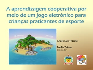 A aprendizagem cooperativa por
meio de um jogo eletrônico para
 crianças praticantes de esporte


                    André Luiz Thieme

                    Emílio Takase
                    Orientador
 