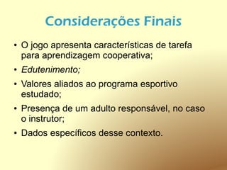 Considerações Finais
●   O jogo apresenta características de tarefa
    para aprendizagem cooperativa;
●   Edutenimento;
●   Valores aliados ao programa esportivo
    estudado;
●   Presença de um adulto responsável, no caso
    o instrutor;
●   Dados específicos desse contexto.
 