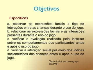 Objetivos
 Específicos
a. observar as expressões faciais e tipo de
interações entre as crianças durante o uso do jogo;
b. relacionar as expressões faciais e as interações
presentes durante o uso do jogo;
c. verificar a avaliação realizada pelo instrutor
sobre os comportamentos dos participantes antes
e após o uso do jogo;
d. verificar a interação social por meio dos índices
sociométricos das crianças antes e após o uso do
jogo.
                            Tentar incluir um caranguejo
                            (do PAF)
 