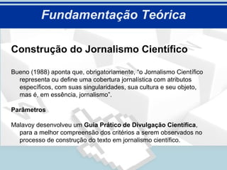 Fundamentação Teórica

Construção do Jornalismo Científico

Bueno (1988) aponta que, obrigatoriamente, “o Jornalismo Científico
  representa ou define uma cobertura jornalística com atributos
  específicos, com suas singularidades, sua cultura e seu objeto,
  mas é, em essência, jornalismo”.

Parâmetros

Malavoy desenvolveu um Guia Prático de Divulgação Científica,
  para a melhor compreensão dos critérios a serem observados no
  processo de construção do texto em jornalismo científico.
 