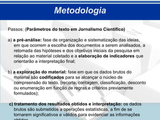 Metodologia
Passos: (Parâmetros do texto em Jornalismo Científico)

a) a pré-análise: fase de organização e sistematização das ideias,
   em que ocorrem a escolha dos documentos a serem analisados, a
   retomada das hipóteses e dos objetivos iniciais da pesquisa em
   relação ao material coletado e a elaboração de indicadores que
   orientarão a interpretação final;

b) a exploração do material: fase em que os dados brutos do
   material são codificados para se alcançar o núcleo de
   compreensão do texto. (recorte, contagem, classificação, desconto
   ou enumeração em função de regras e critérios previamente
   formulados);

c) tratamento dos resultados obtidos e interpretação: os dados
   brutos são submetidos a operações estatísticas, a fim de se
   tornarem significativos e válidos para evidenciar as informações
 