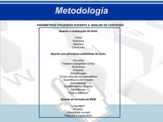 Metodologia
PARÂMETROS UTILIZADOS DURANTE A ANÁLISE DE CONTEÚDO

              Quanto a construção do texto

                          Tema
                        Estrutura
                         Abertura
                        Conclusão

        Quanto aos princípios estilísticos do texto

                         Voz ativa
                Frases e parágrafos curtos
                         Sinônimos
                          Citações
                       Simplificação
              Tornar concreto ou exemplificar
                 Quantificar a informação
                       Associações
                 Complementos do texto
                        Referências
                     Título e subtítulo

               Quanto ao formato da WEB

                       Linguagem
                         Espaço
                   Linearidade na web
                  Palavras e frases-links
 