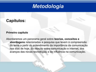 Metodologia

Capítulos:

Primeiro capitulo

Abordaremos um panorama geral sobre teorias, conceitos e
  abordagens relacionadas a pesquisa que levem à compreensão
  do tema a partir do entendimento da importância da comunicação
  nos dias de hoje, da relação entre comunicação e internet, dos
  avanços das novas tecnologias e da influência na comunicação.
 