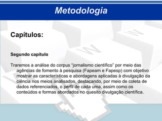 Metodologia

Capítulos:

Segundo capítulo

Traremos a análise do corpus “jornalismo científico” por meio das
   agências de fomento à pesquisa (Fapeam e Fapesp) com objetivo
   mostrar as características e abordagens aplicadas à divulgação da
   ciência nos meios analisados, destacando, por meio de coleta de
   dados referenciados, o perfil de cada uma, assim como os
   conteúdos e formas abordados no quesito divulgação científica.
 
