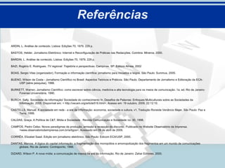 Referências

ARDIN, L. Análise de conteúdo. Lisboa: Edições 70, 1979. 229 p.

BASTOS, Helder. Jornalismo Eletrônico: Internet e Reconfiguração de Práticas nas Redacções. Coimbra: Minerva. 2000.

BARDIN, L. Análise de conteúdo. Lisboa: Edições 70, 1979. 229 p.

BAZI, Rogério E. Rodrigues. TV regional: Trajetória e perspectivas. Campinas, SP: Editora Alínea, 2002

BOAS, Sergio Vilas (organizador), Formação e informação científica: jornalismo para iniciados e leigos. São Paulo: Summus, 2005.

BUENO, Wilson da Costa - Jornalismo Científico no Brasil: Aspectos Teóricos e Práticos. São Paulo, Departamento de Jornalismo e Editoração da ECA-
    USP (série pesquisa), 1988.

BURKETT, Warren. Jornalismo Científico: como escrever sobre ciência, medicina e alta tecnologia para os meios de comunicação. 1a. ed. Rio de Janeiro:
    Forense Universitária, 1990.

BURCH. Sally, Sociedade da informação/ Sociedade do conhecimento In, Desafios de Palavras: Enfoques Multiculturais sobre as Sociedades da
    Informação, 2005. Disponível em: < http://vecam.org/article519.html>. Acesso em: 19 outubro. 2009, 22:12:10.

CASTELLS, Manuel. A sociedade em rede - a era da informação: economia, sociedade e cultura, v1. Tradução Roneide Venâncio Majer. São Paulo: Paz e
     Terra, 1999.

CALDAS, Graça. A Política de C&T, Mídia e Sociedade . Revista Comunicação e Sociedade no. 30, 1998.

CAMPOS, Pedro Celso. Novos paradigmas de produção, emissão e recepção do discurso. Publicado no Website Observatório da Imprensa.
    <www.observatoriodaimprensa.com.br/artigos>. Acessado em 09 de abril de 2009.

CORRÊA, Elizabet Saad. Edição em jornalismo eletrônico. São Paulo: Edicom ECA/USP, 2000.

DANTAS, Marcos. A lógica do capital informação: a fragmentação dos monopólios e amonopolização dos fragmentos em um mundo de comunicações
    globais. Rio de Janeiro: Contraponto, 1996.

DIZARD, Wilson P. A nova mídia: a comunicação de massa na era da informação. Rio de Janeiro: Zahar Editores, 2000.
 
