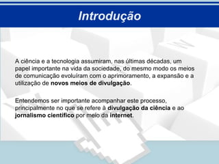Introdução


A ciência e a tecnologia assumiram, nas últimas décadas, um
papel importante na vida da sociedade, do mesmo modo os meios
de comunicação evoluíram com o aprimoramento, a expansão e a
utilização de novos meios de divulgação.

Entendemos ser importante acompanhar este processo,
principalmente no que se refere à divulgação da ciência e ao
jornalismo científico por meio da internet.
 