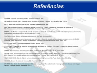 Referências

OLIVEIRA, Fabíola de. Jornalismo científico. São Paulo: Contexto, 2002.

ORLANDI, Eni Pulcinelli. (Org.). Gestos de leitura: da história no discurso. Campinas, SP: UNICAMP, 1994. p. 15-28.

PINTO, Milton José. Comunicação e Discurso. São Paulo: Hacker Editores, 1999.

REIS, José. Entrevista concedida a Alzira Alves de Abreu (CPDOC/FGV e UFRJ). Publicada em julho/agosto de. Disponível em <
http://www.canalciencia.ibict.br/notaveis/txt.php?id=30>. Acesso em: 10 janeiro 2010.

RIBEIRO, Leila Beatriz. A incorporação do conceito de sistema na Ciência da Informação: um exercício metodológico para seu entendimento.
Dissertação de Mestrado em Ciência da Informação. IBICT, 1992.

SANTAELLA, Lucia. Matrizes da linguagem e pensamento. São Paulo: Iluminuras, 2001.

SILVA JÚNIOR, José Afonso da. Do hipertexto ao algo mais, usos e abusos do conceito de hipermídia pelo jornalismo on-line. In LEMOS,
André; PALÁCIOS, Marcos (org.). Janelas do Ciberespaço: comunicação e cibercultura. Porto Alegre: Sulina, 2001.

SOUZA, Jorge Pedro. A notícias e seus efeitos. Coimbra: Minerva, 2000.

SOUZA, Tânia C. Clemente de. Gestos de leitura em línguas de oralidade. In: ORLANDI, Eni P. (org.) A Leitura e os Leitores. Campinas:
Pontes, 1998. p.155-170.

SIMONE, José Fernando et. Jornalismo online: futuro da informação. Webmeio Edições. Rio de Janeiro, 2001

VICTOR, Cilene. documento elaborado pela Associação Brasileira de Jornalismo científico (ABJC) para a IV Conferência Nacional de CT&I,
2010. Disponível em: < www.jornaldaciencia.org.br/links/ABJC.doc >. Acesso em: 10 agosto. 2010, 19:15:20.

VILLAS BÔAS FILHO, Orlando. O direito na teoria dos sistemas de Niklas Luhmann. São Paulo: Max Limonad, 2006, 268p.

VOYENNE, Bernard - O público da imprensa, São Paulo, ECA-USP, 1971

ZAMBONI, Lilian Márcia Simões. Cientistas, jornalistas e a divulgação científica: subjetividade e heterogeneidade no discurso da divulgação
científica. Campinas: Autores Associados, 2001.B
 