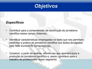 Objetivos


Específicos

• Contribuir para a compreensão da construção do jornalismo
  científico nesse campo (Internet);

• Identificar características empregadas no texto que nos permitam
  confirmar a prática do jornalismo científico nos textos divulgados
  pela rede mundial de computadores;

• Construir, a partir da análise, referências que apontem para a
  produção do jornalismo científico e, assim, contribuir para o
  trabalho de profissionais nesse segmento.
 