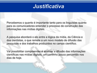 Justificativa

Percebemos o quanto é importante tanto para os linguístas quanto
para os comunicadores entender o processo de construção das
informações nas mídias digitais.

A pesquisa abordará o elo entre a lógica da mídia, da Ciência e
dos cientistas, o que remete a um novo modelo de difusão das
pesquisas e dos trabalhos produzidos no campo científico.

Vai possibilitar compreender e analisar a difusão das informações
científicas nas mídias digitais, um caminho pouco percorrido nos
dias de hoje.
 