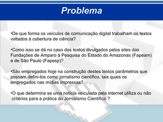Problema

•De que forma os veículos de comunicação digital trabalham os textos
voltados à cobertura de ciência?

•Como isso se dá no caso dos textos divulgados pelos sites das
Fundações de Amparo à Pesquisa do Estado do Amazonas (Fapeam)
e de São Paulo (Fapesp)?

•São empregados hoje na construção destes textos parâmetros que
possam defini-los como jornalismo científico, tais quais os
empregados nas mídias impressas?

•O que determina se uma notícia veiculada pela internet utiliza ou não
 critérios para a prática do Jornalismo Científico ?
 