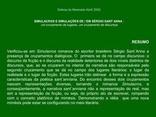 RESUMO
Verificou-se em Simulacros romance do escritor brasileiro Sérgio Sant´Anna a
presença de cruzamentos dialógicos. O primeiro se dá no campo discursivo: o
discurso da ficção e o discurso da realidade detentores de dois níveis distintos de
discursos, que, ao se cruzarem no interior da narrativa são responsáveis pelo
segundo cruzamento que se dá no campo dos lugares literários: o lugar da
realidade e o lugar da ficção. Estes lugares irão delinear a forma e a expressão
características da poética sant´anniana. Do encontro desses dois cruzamentos
nascem representações diversas, tornando o romance Simulacros, e
conseqüentemente, a narrativa sant´anniana não a representação do real, mas
sim a representação da ficção, ou seja, do próprio ato de escrever, rompendo
com o conceito platônico de mimèsis. Demonstrando a idéia que uma nova
mimèsis pode estar se configurando no meio literário.
SIMULACROS E SIMULAÇÕES DE / EM SÉRGIO SANT´ANNA :
um cruzamento de lugares, um cruzamento de discursos
Defesa de Mestrado Abril/ 2009
 